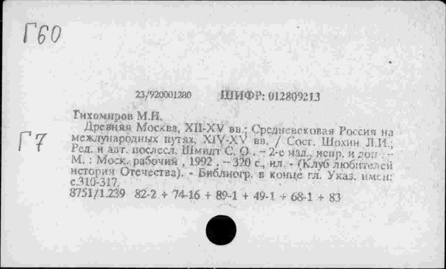 ﻿23/920001280 ШИФР: 012809213
Тихомиров МЛ.
Дреаняя Москва, XII-XV вн • Средневековая Россия на Г 7 международных путях, X1V-XV вв. / Сосг. Шохин Л.И.-?-аі,г' 1!ослесл. Шмидт С. О . 2-е изд., испр. и доп -М. ; Мооу>абочий , 1992 . - 32Ö с., ил - (Клуб любителей с 310-317 °ТСЧесГва)- * Бйблиогр. в конце гл. Указ, имен: 8751/1239 82-2 + 74-16 + 89-1 + 49-1 + 68-1 + 83